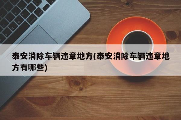 泰安消除车辆违章地方(泰安消除车辆违章地方有哪些)