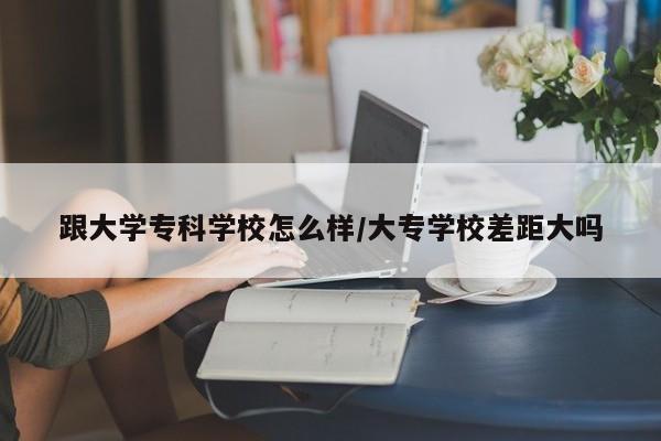 跟大学专科学校怎么样/大专学校差距大吗