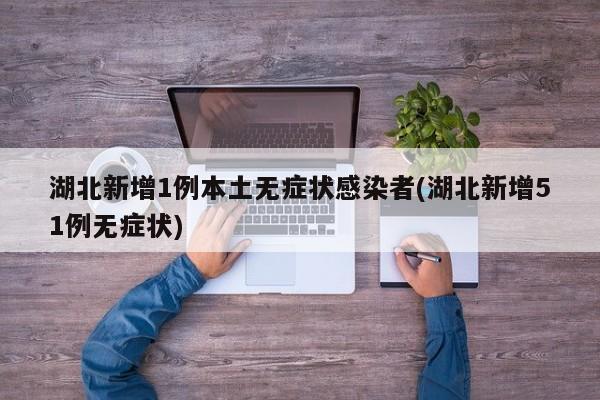 湖北新增1例本土无症状感染者(湖北新增51例无症状)