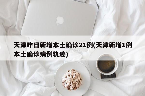 天津昨日新增本土确诊21例(天津新增1例本土确诊病例轨迹)