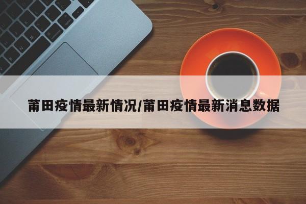 莆田疫情最新情况/莆田疫情最新消息数据