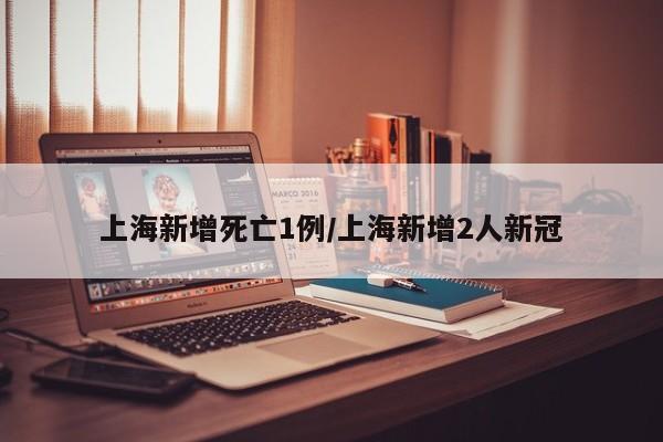 上海新增死亡1例/上海新增2人新冠