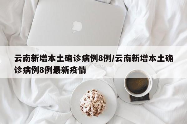 云南新增本土确诊病例8例/云南新增本土确诊病例8例最新疫情